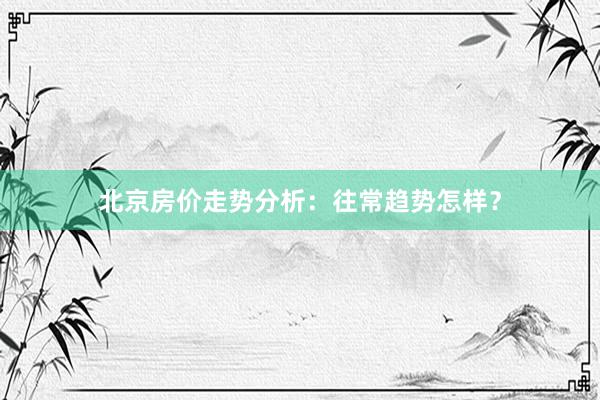 北京房价走势分析：往常趋势怎样？