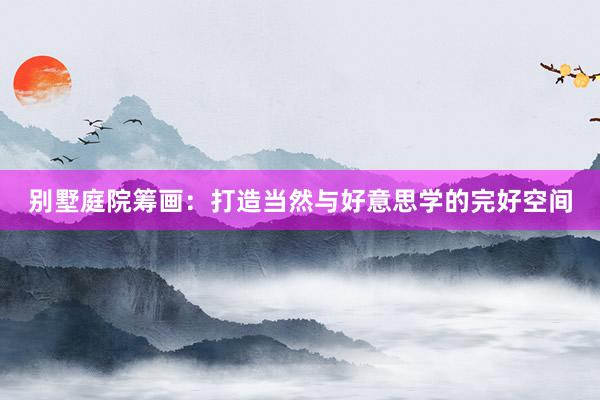 别墅庭院筹画：打造当然与好意思学的完好空间