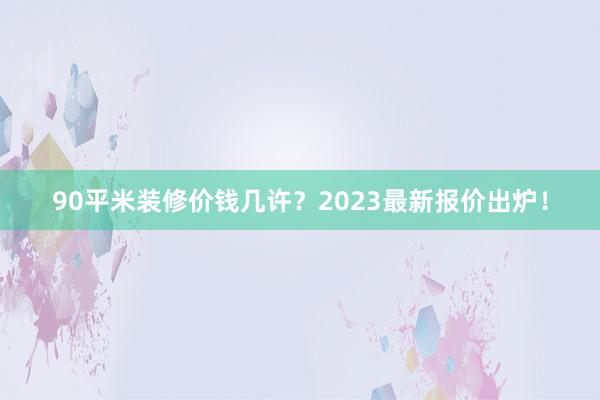 90平米装修价钱几许？2023最新报价出炉！